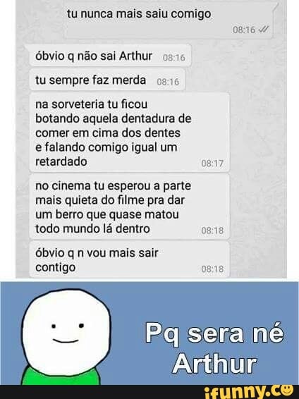 tu nunca mais saiu comigo
óbvio q não sai Arthur 0946
tu sempre faz merda 0516
na sorveteria tu ficou
botando aquela dentadura de
comer em cima dos dentes
e falando comigo igual um
retardado 0817
no cinema tu esperou a parte
mais quieta do filme pra dar
um berro que quase matou
todo mundo lá dentro 08:18
óbvio q n vou mais sair
contigo 08:18
Pglsera né
Arthur