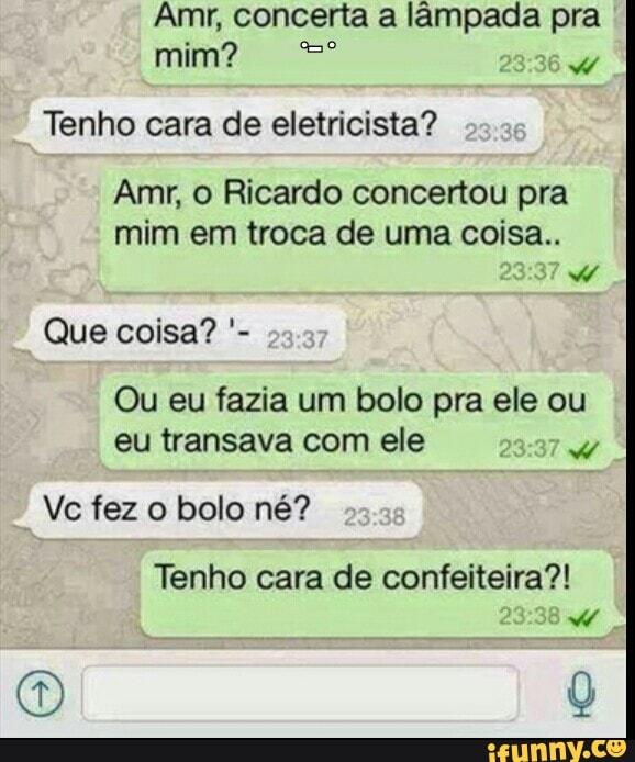 mim?
Tenho cara de eletricista?
Amr, O Ricardo concertou pra
mim em troca de uma coisa..
w
Ou eu fazia um bolo pra ele ou
eu transava com ele
Ve fez o bolo né?
Tenho de confeiteira?!