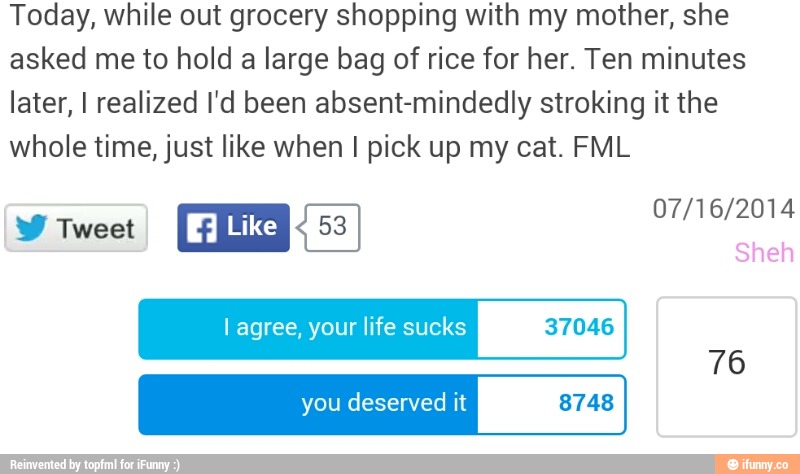Today, while out grocery shopping with my mother, she
asked me to hold a large bag of rice for her. Ten minutes
later, I realized I'd been absent-mindedly stroking it the
whole time, just like when pick
I agree, your life sucks 37046