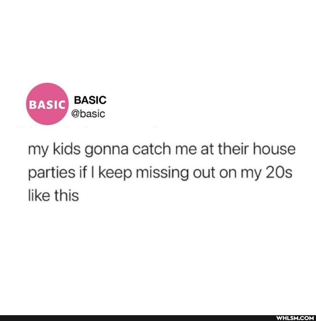 BASIC
@basic
my kids gonna catch me at their house
parties if I keep missing out on my like this