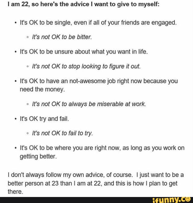 I am 22, so here's the advice ! want to give to myself:
.
It‘s OK to be single, even if all of your friends are engaged.
=
It’s no! OK to be bitter.
It's OK lo be unsure about what you want in life.
“
It's not OK to slop looking to figure it out.
It's OK lo have an not-awesome job right now because you
need the money.
=
It's not OK to always be miserable at work.
It‘s OK lry and tail.
It's OK lo be where you are right now, as long as you work on
getting
I don't always follow my own advice, of course. I just want to be a
Dener person at 23 than I am at 22, and this is how I plan to get
there.
