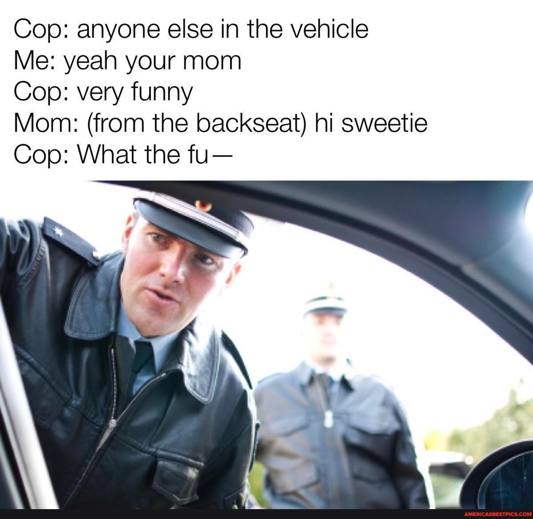 Cop: anyone else in the vehicle
Me: yeah your mom
Cop: very funny
Mom: (from the backseat) hi sweetie
Cop: What the fu-