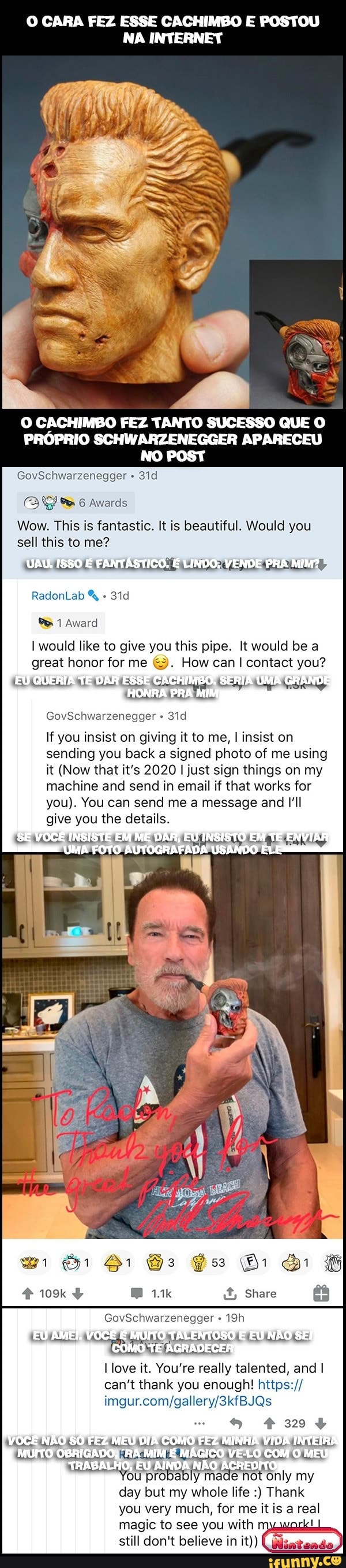 O CARA FEZ ESSE CACHIMBO E POSTOU NA INTERNET
O CACHIMBO FEZ TANTO SUCESSO QUE O PRÓPRIO SCHWARZENEGGER APARECEU NO POST
GovSchwarzenegger
ENA
Wow. This is fantastic. It is beautiful. Would you sell this to me?
18SO FANTÁSTICO. LINDO; VENDE PRA MIM:
RadonLab
would like to give you this pipe. It would be a great honor for me "3. How can I contact you?
GovSchwarzenegger
If you insist on giving it to me, I insist on sending you back a signed photo of me using it (Now that it's 2020 just sign things on my machine and send in email if that works for you). You can send me a message and I'll give you the details.
[SE VOCÊ
GovSchwarzenegger
EU AMEI COMO TE AGRADECE
(AGRADECER
VOCÊ NÃO FEZ MEU DIR COMO FES MINHA VELO VIDR COM INTEIRA MEU MUITO OBRIGADOS MINE MÁGICO VELO COM MEU LHOS EU AIND ACREDITO day but my whole life Thank you very much, for me it is a real magic to see you with still don't believe in it))