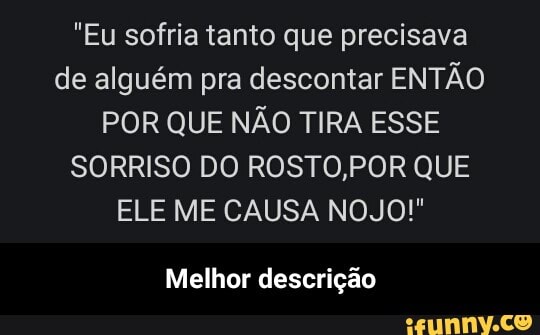 "Eu sofria tanto que precisava
de alguém pra descontar ENTÃO
POR QUE NÃO TIRA ESSE
SORRISO DO ROSTO,POR QUE
ELE ME CAUSA NOJO!"
Melhor descrição - Melhor descrição