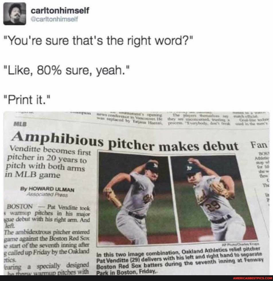 "You're sure that's the right word?"
"Like, 80% sure, yeah."
"Print it."
Amphibi
Venditte pitcher makes debut Fe pitcher in 20 years to pitch with both arms in MLB game
By HOWARD ULMAN Associated Press
start of the seventh inning affer
Auhietica reliel pitcher g.called up Friday by the Oakland thig two combination, Oakland to