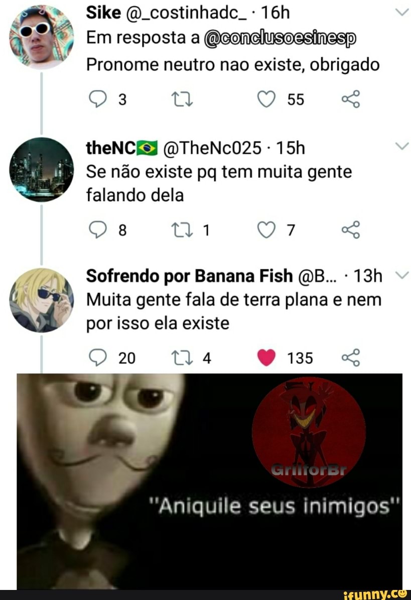Sike (QD costinhade.
Em resposta a Qeonelusoesinesp
Pronome neutro nao existe, obrigado
ta 55
theNCES (QTheNc025 -
Se não existe pq tem muita gente falando dela
Sofrendo por Banana Fish (QB... -
Muita gente fala de terra plana e nem
por isso ela existe
20
"Aniquile seus inimigos"
