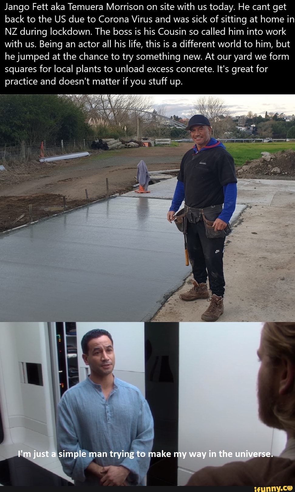 Jango Fett aka Temuera Morrison on
site with us
today. He cant get
back to the US due to Corona Virus and was
sick of
sitting at home in
NZ during lockdown. The boss is his Cousin so
called him into work
with us. Being an actor all his life, this is a
different world to him, but
he jumped at the chance to try something new. At our
yard we
form
squares for local plants to unload excess concrete. It's great for
practice and doesn't matter if you stuff up.