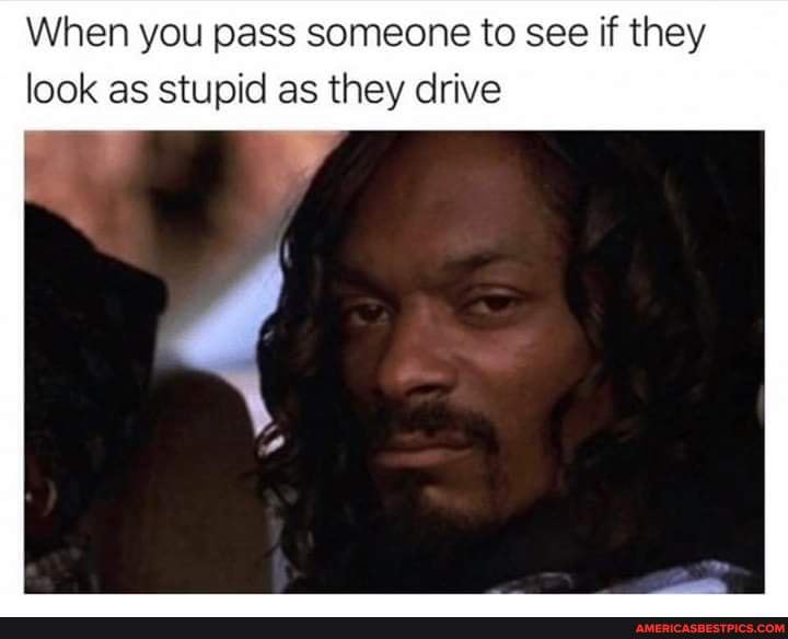 When you pass someone to see if they
look as stupid as they drive