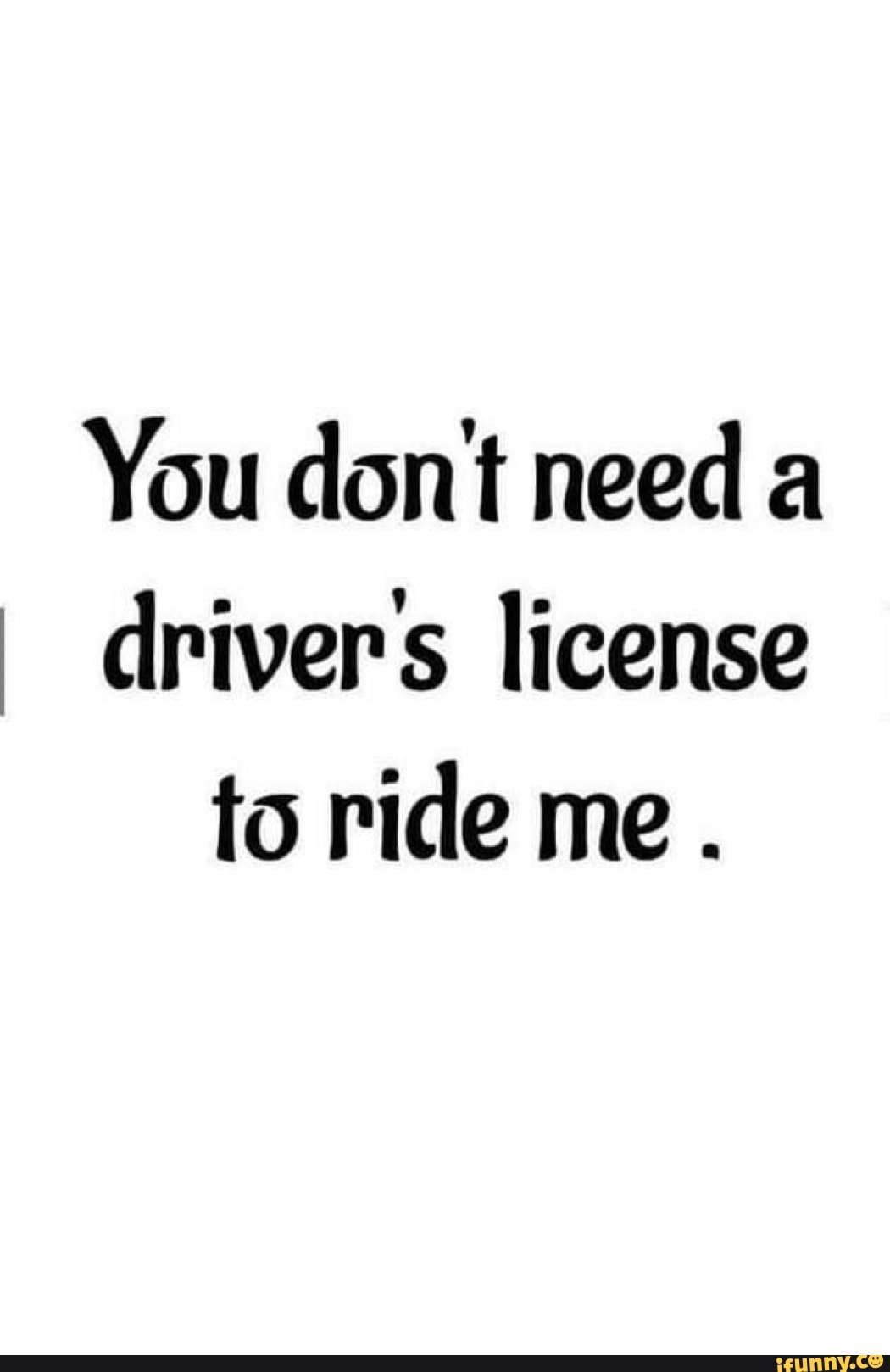 You dont need a drivers license to ride me. - iFunny