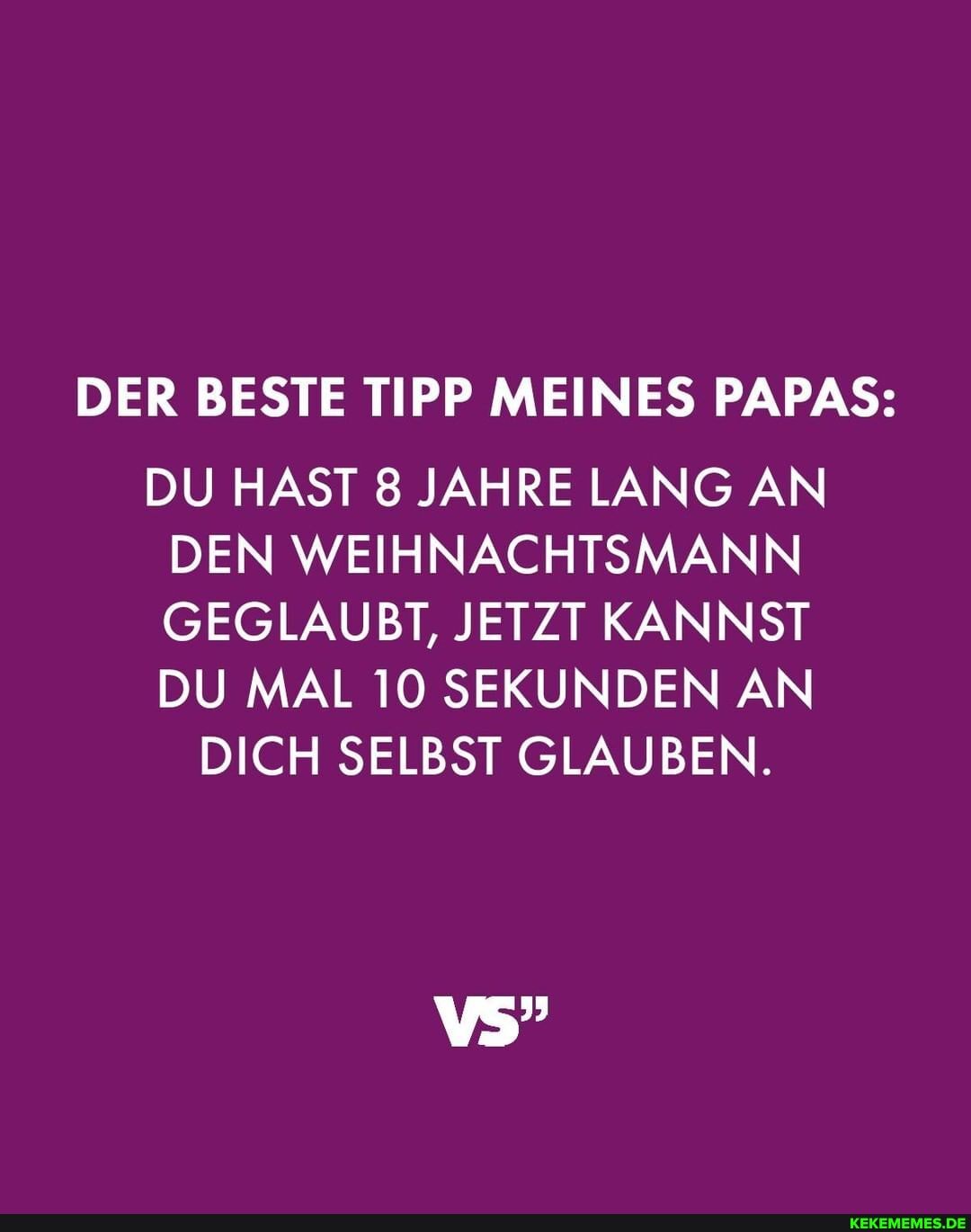 DER BESTE TIPP MEINES PAPAS:
DU HAST 8 JAHRE LANG AN DEN WEIHNACHTSMANN GEGLAUBT, JETZT KANNST DU MAL 10 SEKUNDEN AN
DICH SELBST GLAUBEN.
