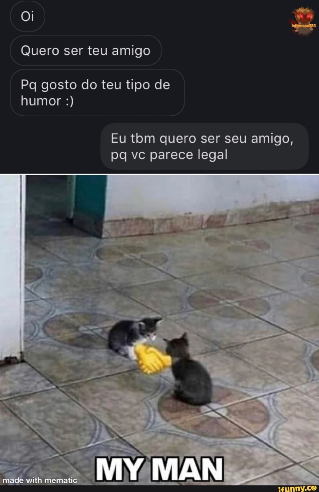 Oi
Quero ser teu amigo
Pa gosto do teu tipo de
humor
Eu tbm quero ser seu amigo, pq vc parece legal
made with mematis
