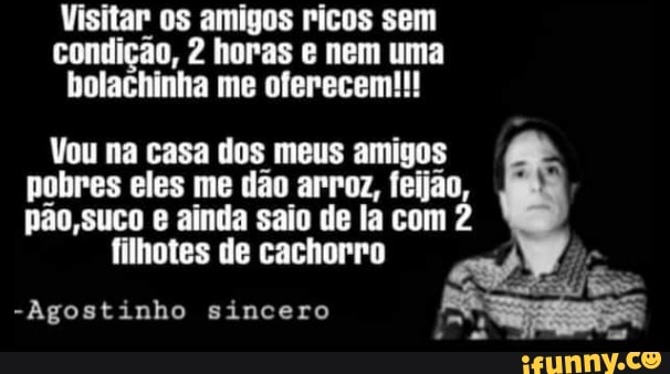 Visitar os amigos ricos sem
condição, 2 horas e nem uma
bolachinha me oferecem!!!
Vou na casa dos meus amigos
pobres eles me dão arroz, feijão,
pão, suco e ainda saio de la com 2
filhotes de cachorro
