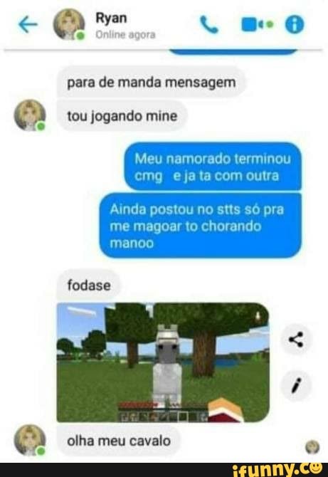 Ryan mo
para de manda mensagem
teu jogando mine
Meu namorado terminou ema ta com outra
Ainda postou no stts só pra me magoar to chorando manca
fodase
olha meu cavalo