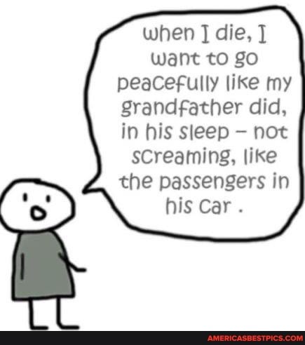 when die,
Want to go peacefully like my grandfather did, in his sleep not sCreaming, like the passengers in his Car .