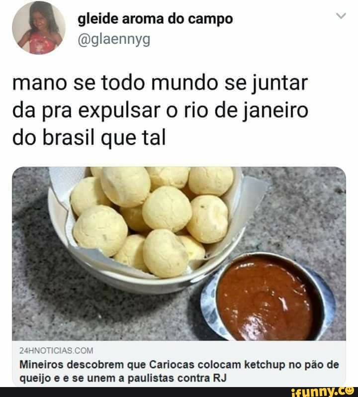 gleide aroma do
mano se todo mundo se juntar da pra expulsar o rio de janeiro do brasil que tal
Mineiros descobrem que Cariocas colocam ketchup no pão de queijo e se unem a paulistas contra RJ