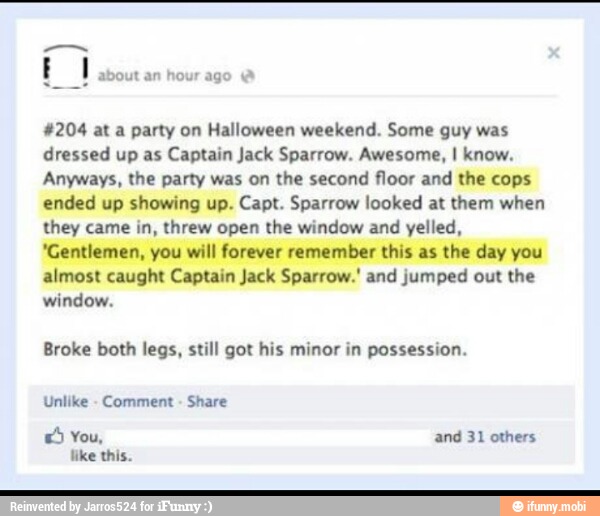 #204 at a party on Halloween weekend. Some guy was
dressed up as Captain Jack Sparrow. Awesome, I know.
Anyways, the party was on the second
floor and the cops
ended up showing up. Capt. Sparrow looked at them when
they came in, threw open the window and yelled,
'Gentlemen, you will forever remember this as the day you
almost caught Captain Jack Sparrow.' and jumped out the
window.
Broke both legs, still got his minor in possession.
Unlike
Comment Share
ES You, and 31 others
like this.