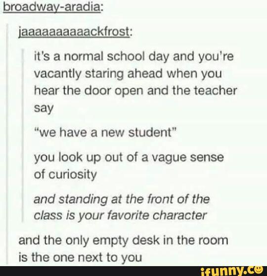 broadway-aradia:
it's a normal school day and you're
vacantly staring ahead when you
hear the door open and the teacher
say
“we have a new student"
you look up out of a vague sense
of curiosity
and standing at the front of the
class is your favorite character
and the only empty desk in the room
is the one next to you