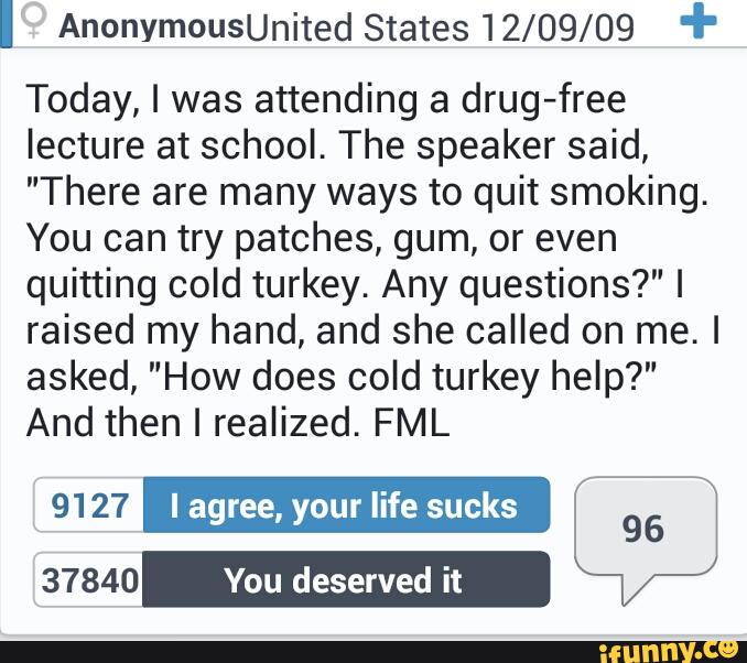 I AnonymouSUnited States12/09/09 "'
Today, I was attending a drug-free
lecture at school. The speaker said,
"There are many ways to quit smoking.
You can try patches, gum, or even
quitting cold turkey. Any questions?" I
raised my hand, and she called on me. I
asked, "How does cold turkey help?"
And then I realized. FML
_
/
9127 I agree, your life sucks
96
37840 You deserved it