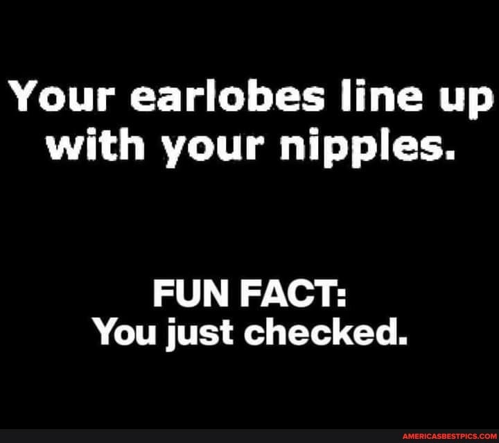 Your earlobes line up with your nipples.
FUN FACT:
You just checked.