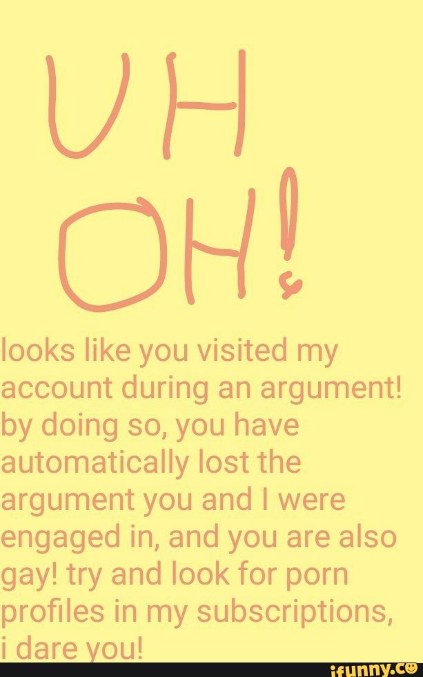 UH
looks like you visited my
account during an argument!
by doing so, you have
automatically lost the
argument you and I were
engaged in, and you are also
gay! try and look for porn
profiles in my subscriptions,
i dare you!