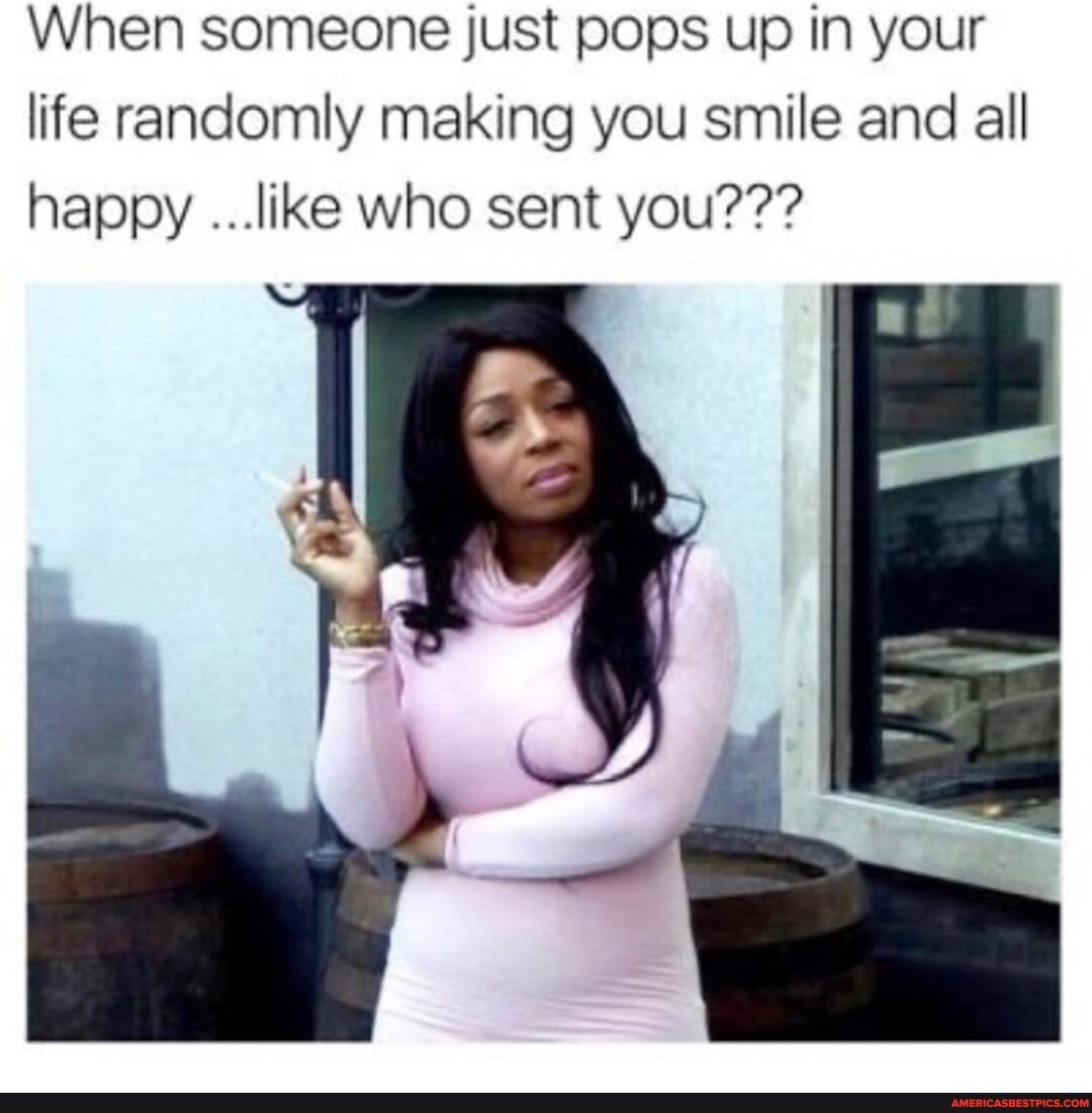 When someone just pops up in your life randomly making you smile and all happy ...like who sent you???