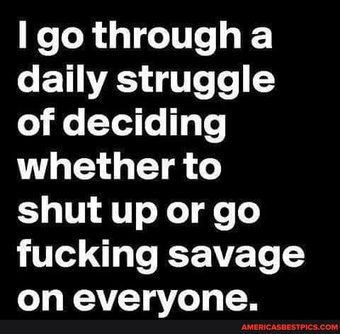 go through a daily struggle of deciding whether to shut up or go fucking savage on everyone.