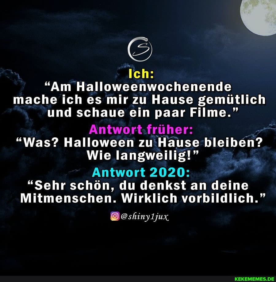 Ich:
"Am Halloweenwochenende
mache ich es mir zu Hause gemütlich und schaue ein paar Filme."
Antwort früher:
"Was? Halloween zu Hause bleiben?
Wie langwellig!"
Antwort 2020:
"Sehr schön, du denkst an deine
Mitmenschen. Wirklich vorbildlich."
@oshinyljux