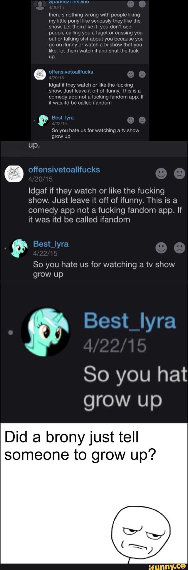 is a
Comedy app not
there's nolhlng wrong with people ukmg
my
a
ponyw
fucking
senously mey
app. If
show Let them hke w you don‘t see
So hate for watching tv show
So you hat
fandom
go on munny or watch a tv show mat you
Juke, let them watch :1 and shut me luck
up
n was itd be called ifandom
Idgaf if they watch or like the fucking
show. Just leave it off of ifunny. This