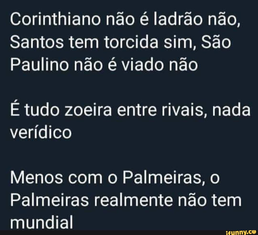 Corinthiano não é ladrão não,
Santos tem torcida sim, São
Paulino não é viado não
É tudo zoeira entre rivais, nada
verídico
Menos com o Palmeiras, o
Palmeiras realmente não tem
mundial