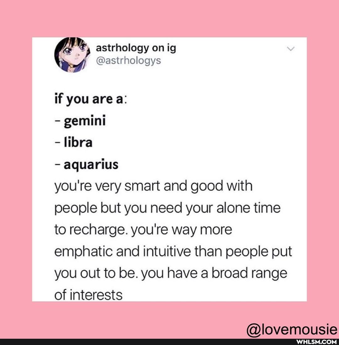 astrhology on ig
@astrhologys
if you area:
- gemini
- libra
- aquarius
you're very smart and good with people but you need your alone time to recharge. you're way more emphatic and intuitive than people put you out to be. you have a broad range of interests