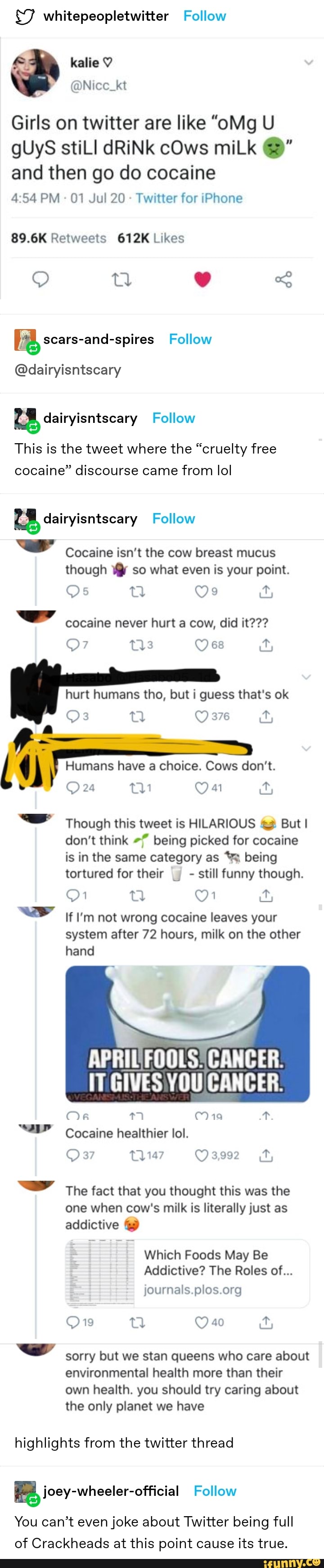 $7 whitepeopletwitter Follow
A
kalie Y
a
Girls on twitter are like "oMg U
and then go do cocaine
4:54 PM Twitter for iPhone
89.6K Retweets 612K Likes
[8 scars-and-spires Follow
2
@dairyisntscary
dairyisntscary Follow
This is the tweet where the "cruelty free
cocaine" discourse came from lol
a dairyisntscary Follow
rd
Cocaine isn't the cow breast mucus
though ¥@ so what even is your point.
cocaine never hurt a cow, did it???