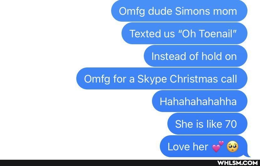 Omfg dude Simons mom
Texted us "Oh Toenail"
Instead of hold on
Omfg for a Skype Christmas call
Hahahahahahha
She is like 70
(ove