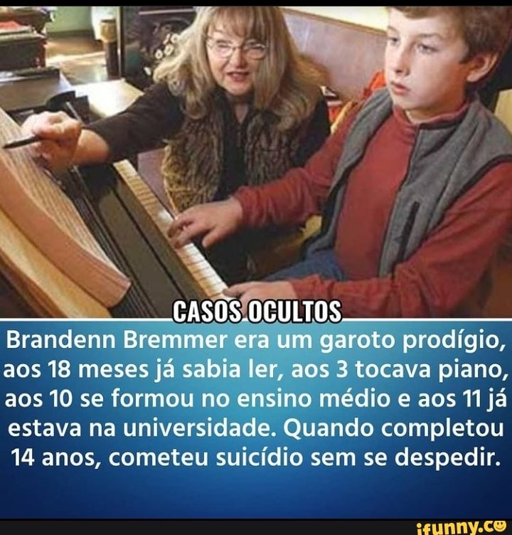 CASOS.OCULTOS
Brandenn Bremmer era um garoto prodígio, aos 18 meses já sabia ler, aos 3 tocava piano, aos 10 se formou no ensino médio e aos já estava na universidade. Quando completou
14 anos, cometeu suicídio sem se despedir.