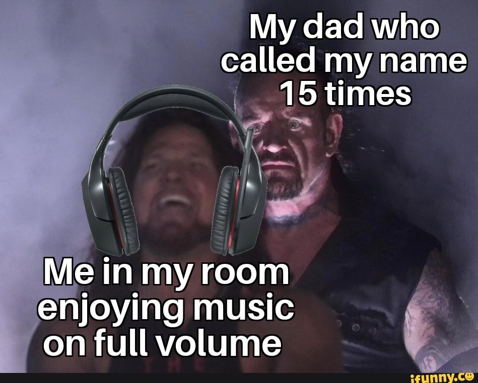 My dad who
called my name
I 15 times
Me in my room
enjoying music
on full volume