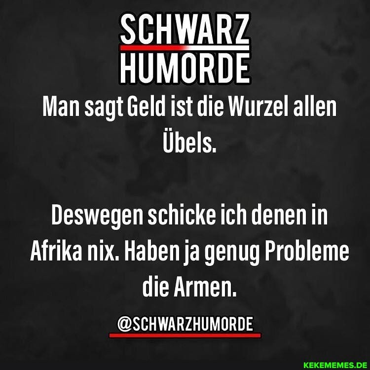 SCHWARZ HUMORDE Man sagt Geld ist die Wurzel allen
Übels.
Deswegen schicke ich denen in
Afrika nix. Haben ja genug Probleme die Armen.
@SCHWARZHUMORDE