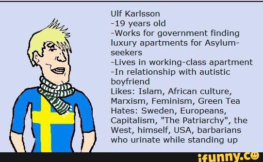 719 years old
iWorks for government finding
luxury apartments for Asylum?
seekers
*Lives in workingiclass apartment
71h relationship with autistic
boyfriend
Likes: Islam, African culture,
Marxism, Feminism, Green Tea
Hates: Sweden, Europeans,
Capitalism, "The Patriarchy", the
West, himself, USA, barbarians
who urinate while standing up