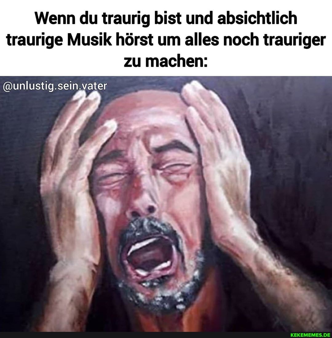 Wenn du traurig bist und absichtlich traurige Musik hörst um alles noch trauriger zu machen:
@unlustig.sein, vater