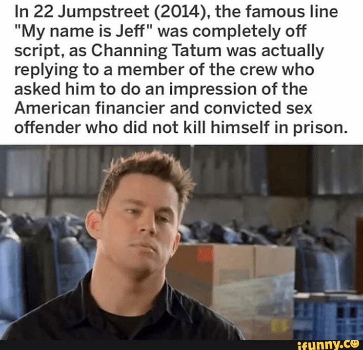 In 22 Jumpstreet (2014), the famous line
"My name is Jeff" was completely off script, as Channing Tatum was actually
replying to a member of the crew who asked him to do an impression of the
American financier and convicted sex offender who did not kill himself in prison.