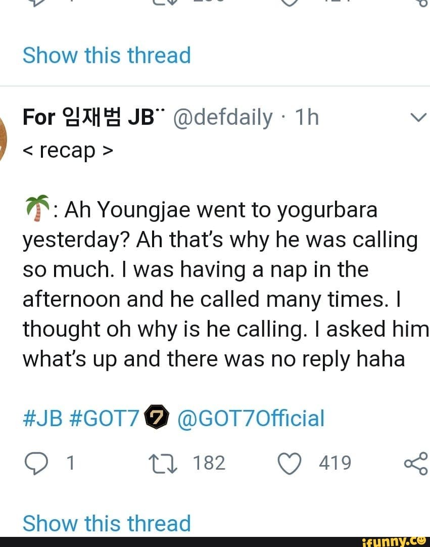 Show this thread
For @defdaily -
< recap >
Ah Youngjae went to yogurbara yesterday? Ah that's why he was calling so much. was having a nap in the afternoon and he called many times. I thought oh why is he calling. I asked him
what's up and there was no reply haha
#JB #GOT7@
1822 419 &
Chawy thic thraad
