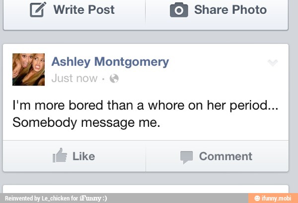 I (F write Post © Share Photo
I'm more bored than a whore on her period...
Somebody message me.
