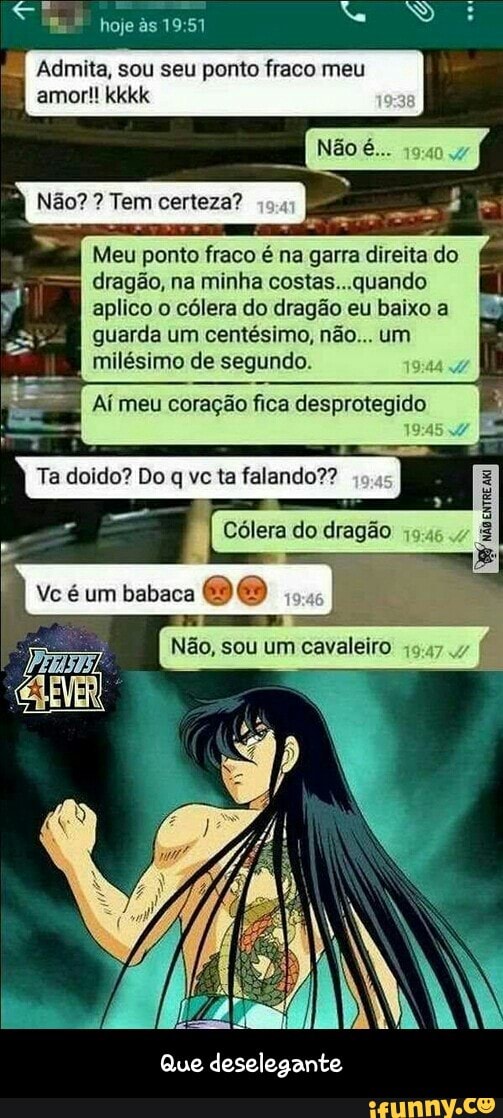 Admita, sou seu ponto fraco meu
amor!! kkkk
à Não? Tem certeza? cas
Tu
Meu ponto fraco é na garra direita do
dragão, na minha costas...quando
aplico o cólera do dragão eu baixo a
guarda um centésimo, não... um
milésimo de segundo.
Aí meu coração fica desprotegido - Que deselegante