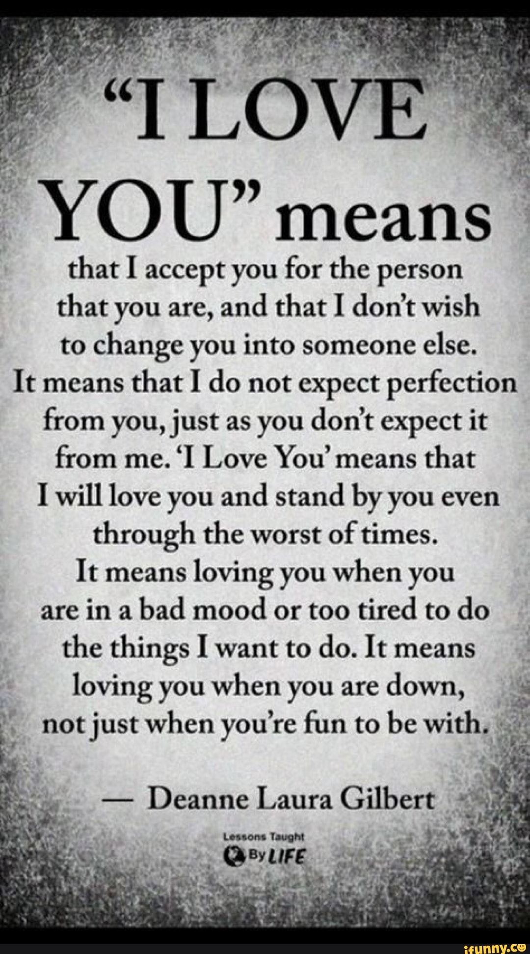 e YOU" means
that I accept you for the person
that you are, and that I don't wish
to change you into someone
else.
It means
that I do not expect perfection
from you, just as you don't expect it
from me.
'I Love You' means
that
I will love you and stand by you even
through the worst
of times.
It means
loving you when you
are in a
bad mood
or too tired to do
the things I want to do. It means
loving you when you are
down,
I not just when you're fun to be with,