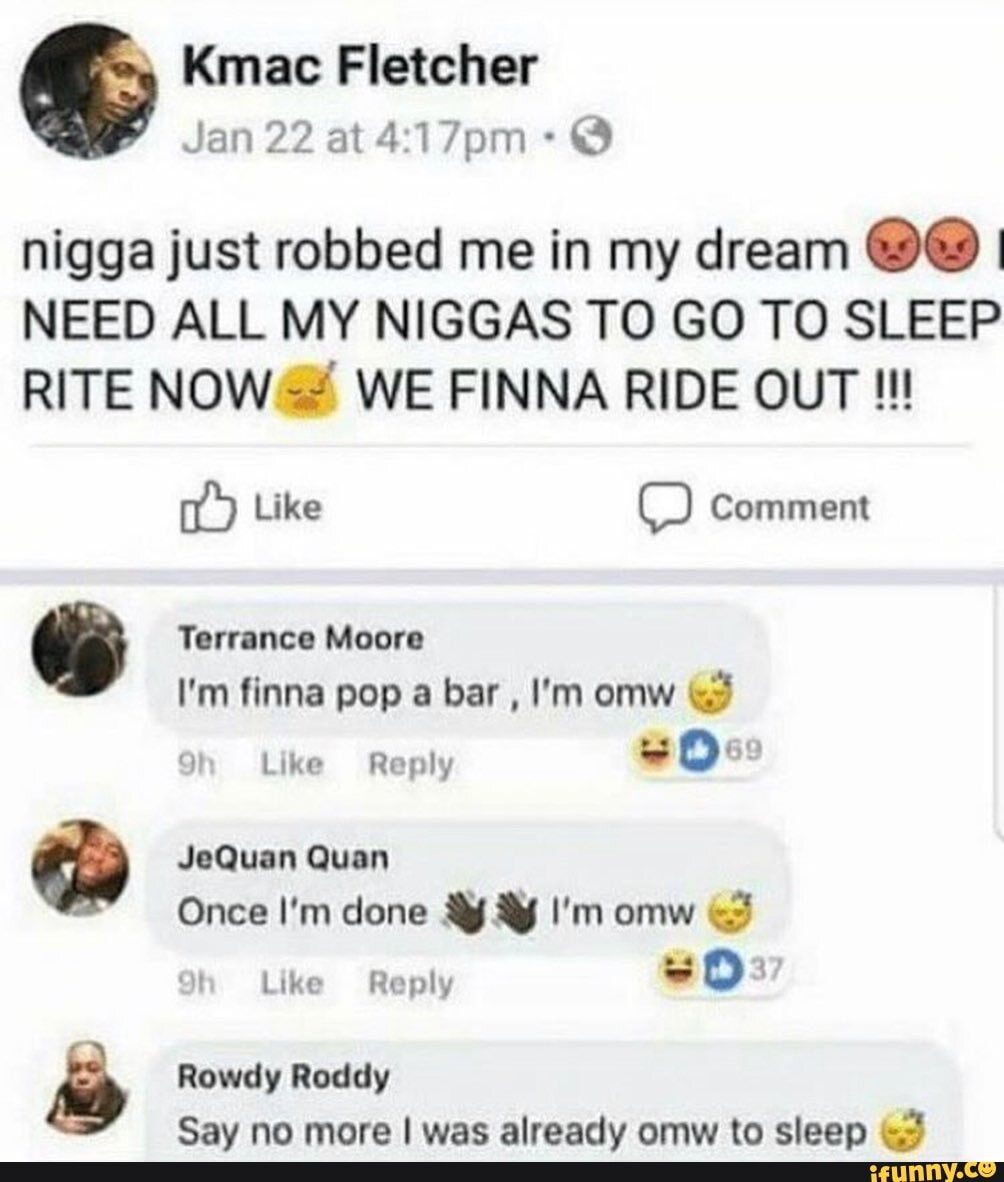 Kmac Fletcher
Jan 22 at @
nigga just robbed me in my dream I NEED ALL MY NIGGAS TO GO TO SLEEP RITE NOW WE FINNA RIDE OUT
Like Comment
Terrance Moore
I'm finna pop a bar , I'm omw
Like Reply Ove
JeQuan Quan
Once I'm done I'm omw
Rowdy Roddy
Say no more I was alreadv omw to cleen &2