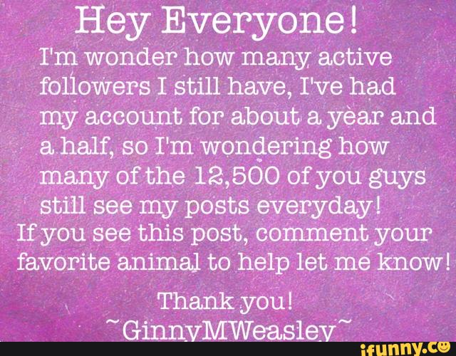 Hey Everyone!
I'm wonder how many active
foliovvers I still have, I‘ve had
my account for about» a yéar and
-
ahalf, so I'm wondering how
many of the 12,500 of you guys
'
still see my posts eVeryday!
If you see this post, comment your
favorite animal to help let mé know!
Thank you!
" GinnVMWersLslay~