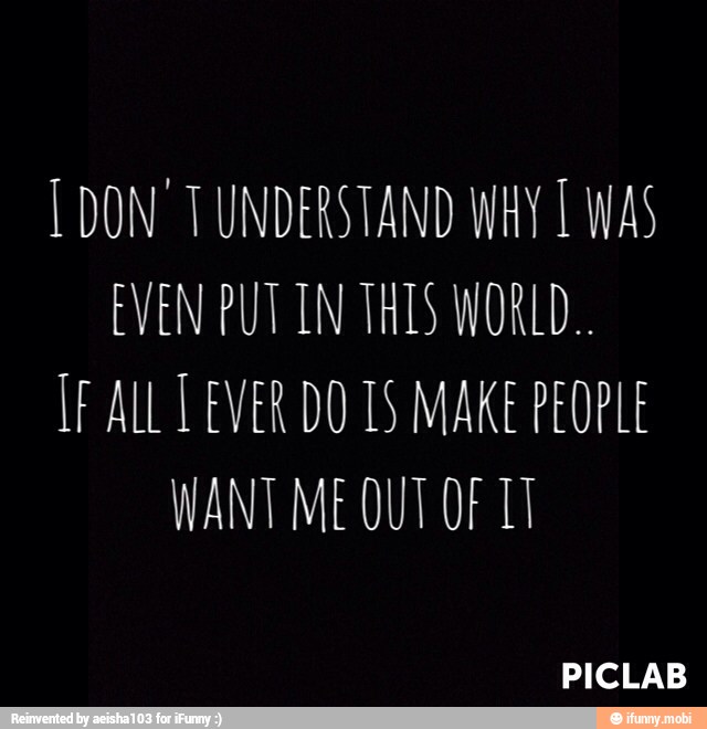 [DON TUNDERSTAND WHY É WAS
EVEN PUT IN THES WORLD.
IF ALL LEVER DO 1S MAKE PEOPLE
WANT ME OUT OF TI