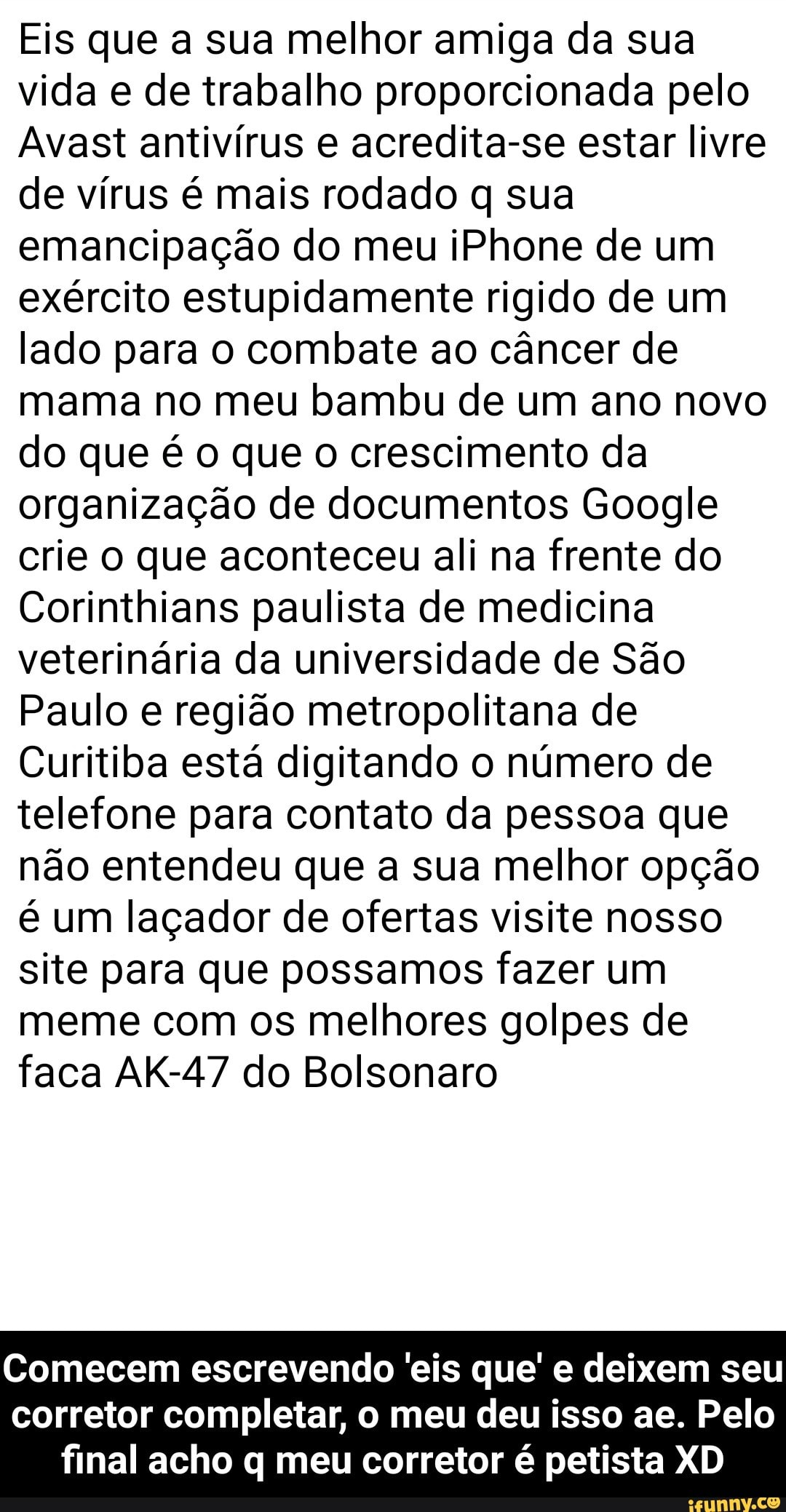 Eis que a sua melhor amiga da sua
vida e de trabalho proporcionada pelo
Avast antivírus e acredita-se estar livre
de vírus é mais rodado q sua
emancipação do meu iPhone de um
exército estupidamente rigido de um
lado para o combate ao câncer de
mama no meu bambu de um ano novo
do que é o que o crescimento da
organização de documentos Google
crie o que aconteceu ali na frente do
Corinthians paulista de medicina
veterinária da universidade de São
Paulo e região metropolitana de
Curitiba está digitando o número de
telefone para contato da pessoa que
não entendeu que a sua melhor opção
é um laçador de ofertas visite nosso
site para que possamos fazer um
meme com os melhores golpes de
faca AK-47 do Bolsonaro
Comecem escrevendo 'eis que' e deixem seu
corretor completar, o meu deu isso ae. Pelo
final acho q meu corretor é petista XD - Comecem escrevendo 'eis que' e deixem seu corretor completar, o meu deu isso ae. Pelo final acho q meu corretor é petista XD