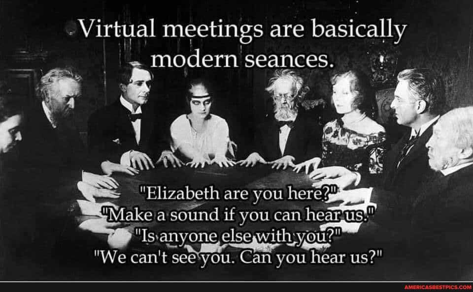 - Virtual meetings are basically modern seances.
"Elizabeth are you here?
Make sound if you can hearjus':
'Is'anyone with Lygu?"
"We can't seetyou. Can you hear us?"