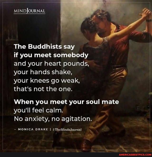 MINDJOURNAL
The Buddhists say if you meet somebody
and your heart pounds,
your hands shake, your knees go weak,
that's not the one.
When you meet your soul mate you'll feel calm.
No anxiety, no agitation.
MONICA DRAKE I I'TheMindsJournal