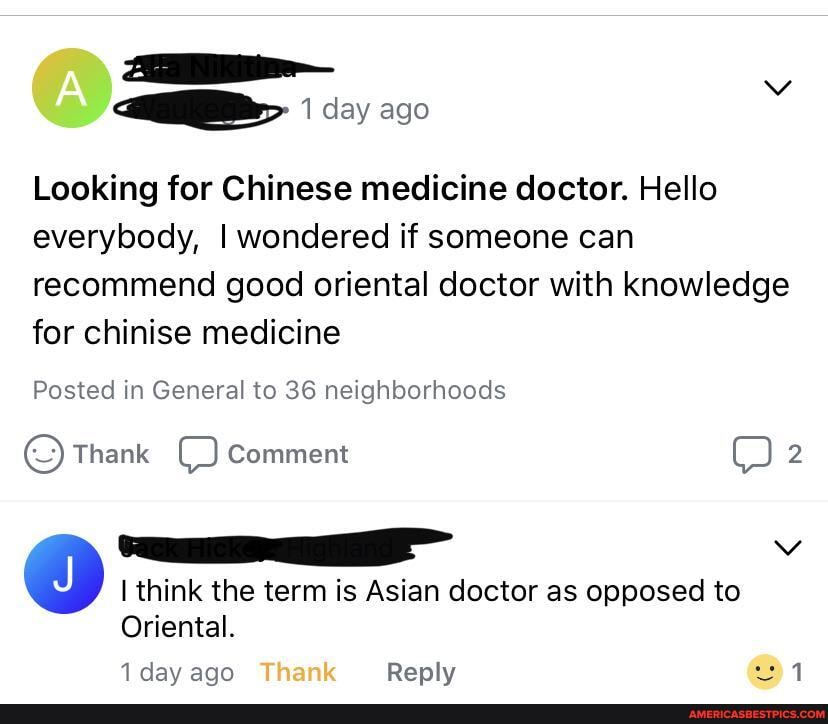 Looking for Chinese medicine doctor. Hello everybody, I wondered if someone can recommend good oriental doctor with knowledge for chinise medicine
Posted in General to 36 neighborhoods
Thank OO Comment
think the term is Asian doctor as opposed to
Oriental.
1 day ago Reply 1
