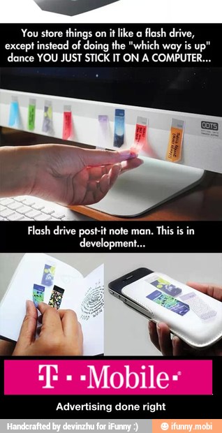 You store things on it like a
flash drive,
except instead of doing the "which way is up"
dance YOU JUST STICK IT ON A COMPUTER...
Flash drive post-it note man.
This is in
development...
"Mobile
Advertising done right - Advertising done right